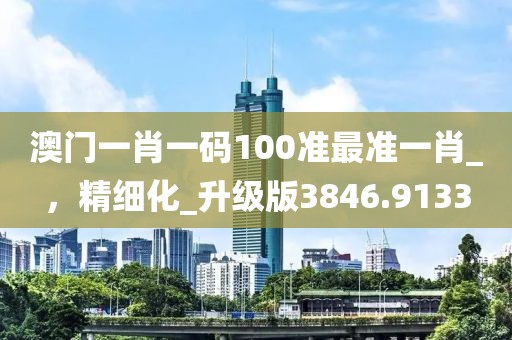 澳门一肖一码100准最准一肖_，精细化_升级版3846.9133
