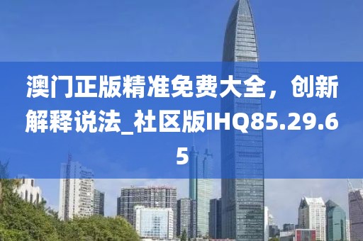 澳门正版精准免费大全，创新解释说法_社区版IHQ85.29.65