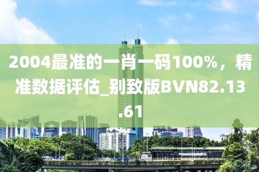 2004最准的一肖一码100%，精准数据评估_别致版BVN82.13.61