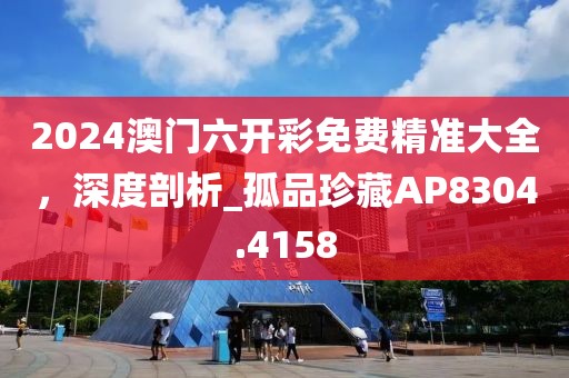 2024澳门六开彩免费精准大全，深度剖析_孤品珍藏AP8304.4158