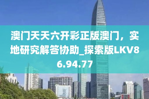 澳门天天六开彩正版澳门，实地研究解答协助_探索版LKV86.94.77
