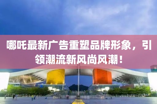 哪吒最新广告重塑品牌形象，引领潮流新风尚风潮！