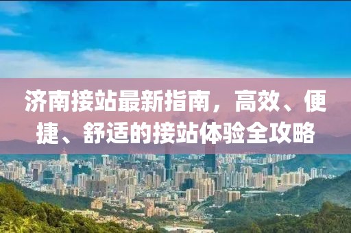 济南接站最新指南，高效、便捷、舒适的接站体验全攻略