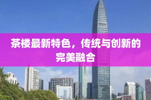 茶楼最新特色，传统与创新的完美融合