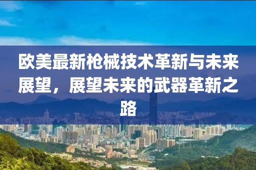 欧美最新枪械技术革新与未来展望，展望未来的武器革新之路