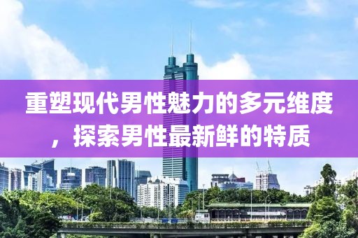 重塑现代男性魅力的多元维度，探索男性最新鲜的特质