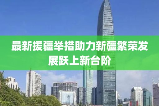 最新援疆举措助力新疆繁荣发展跃上新台阶
