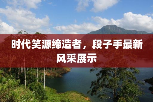 时代笑源缔造者，段子手最新风采展示