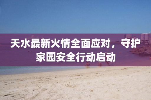 天水最新火情全面应对，守护家园安全行动启动