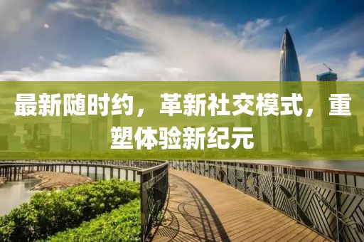 最新随时约，革新社交模式，重塑体验新纪元