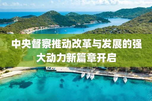 中央督察推动改革与发展的强大动力新篇章开启
