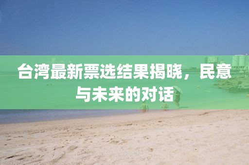 台湾最新票选结果揭晓，民意与未来的对话
