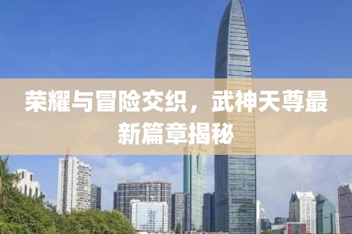 荣耀与冒险交织，武神天尊最新篇章揭秘