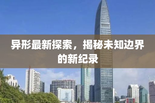 异形最新探索，揭秘未知边界的新纪录