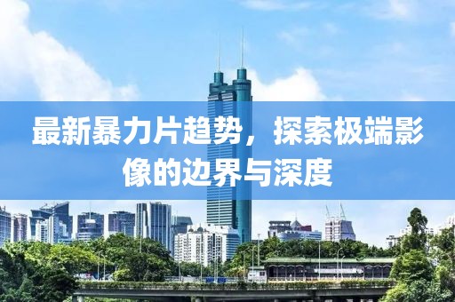 最新暴力片趋势，探索极端影像的边界与深度