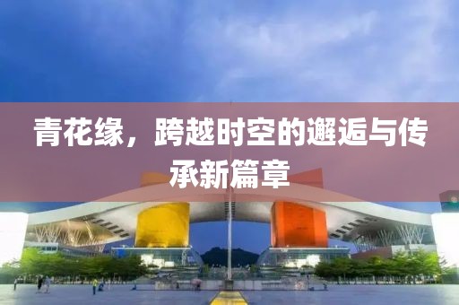 青花缘，跨越时空的邂逅与传承新篇章