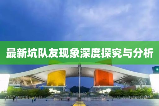最新坑队友现象深度探究与分析