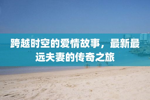 跨越时空的爱情故事，最新最远夫妻的传奇之旅