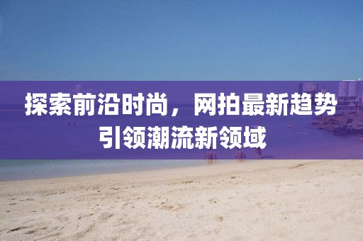 探索前沿时尚，网拍最新趋势引领潮流新领域
