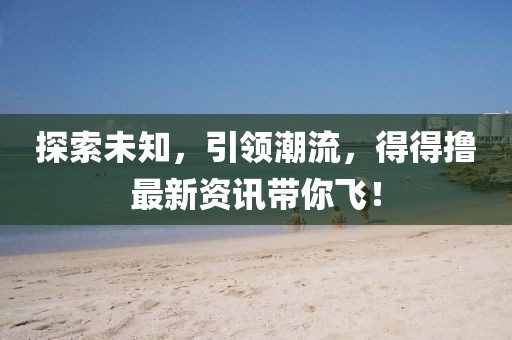 探索未知，引领潮流，得得撸最新资讯带你飞！