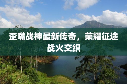 歪嘴战神最新传奇，荣耀征途战火交织