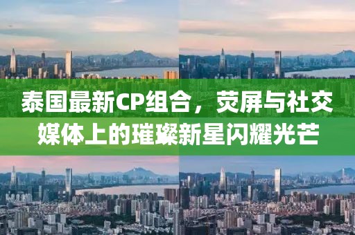 泰国最新CP组合，荧屏与社交媒体上的璀璨新星闪耀光芒