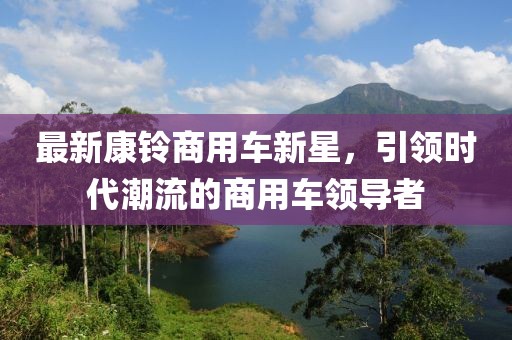 最新康铃商用车新星，引领时代潮流的商用车领导者