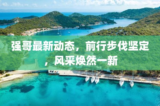 强哥最新动态，前行步伐坚定，风采焕然一新