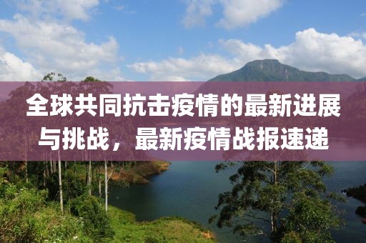 全球共同抗击疫情的最新进展与挑战，最新疫情战报速递