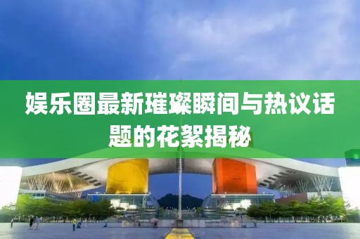 娱乐圈最新璀璨瞬间与热议话题的花絮揭秘