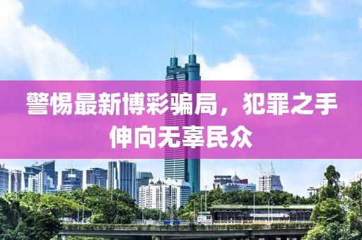 警惕最新博彩骗局，犯罪之手伸向无辜民众
