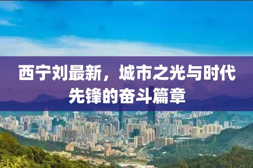 西宁刘最新，城市之光与时代先锋的奋斗篇章