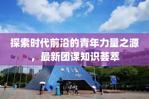 探索时代前沿的青年力量之源，最新团课知识荟萃