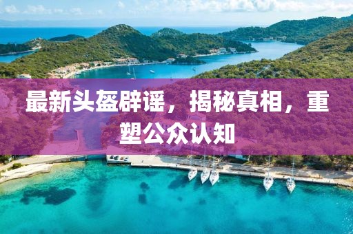 最新头盔辟谣，揭秘真相，重塑公众认知