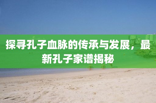 探寻孔子血脉的传承与发展，最新孔子家谱揭秘