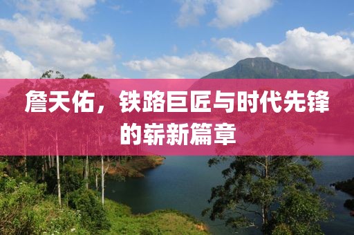 詹天佑，铁路巨匠与时代先锋的崭新篇章