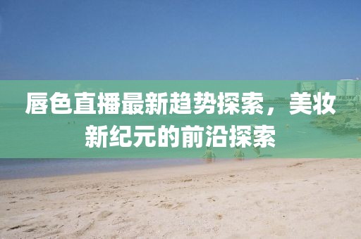 唇色直播最新趋势探索，美妆新纪元的前沿探索