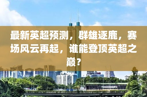 最新英超预测，群雄逐鹿，赛场风云再起，谁能登顶英超之巅？