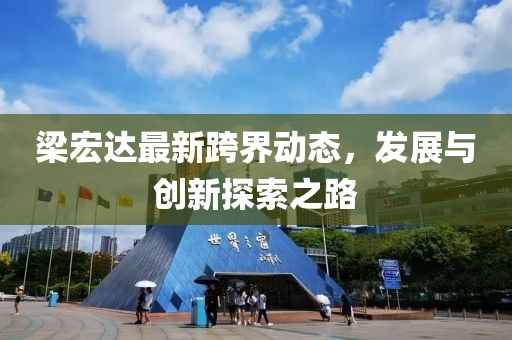 梁宏达最新跨界动态，发展与创新探索之路