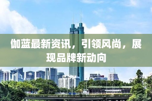 伽蓝最新资讯，引领风尚，展现品牌新动向
