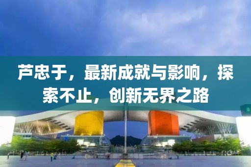 芦忠于，最新成就与影响，探索不止，创新无界之路
