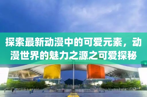 探索最新动漫中的可爱元素，动漫世界的魅力之源之可爱探秘