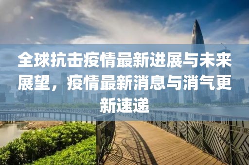 全球抗击疫情最新进展与未来展望，疫情最新消息与消气更新速递