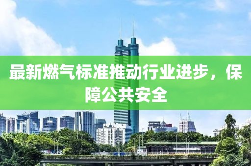 最新燃气标准推动行业进步，保障公共安全