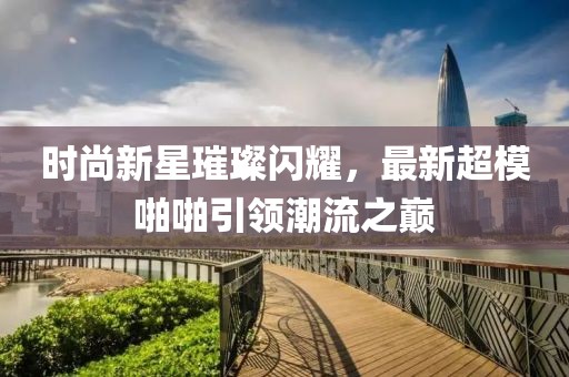 时尚新星璀璨闪耀，最新超模啪啪引领潮流之巅