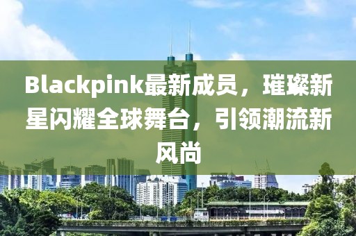 Blackpink最新成员，璀璨新星闪耀全球舞台，引领潮流新风尚