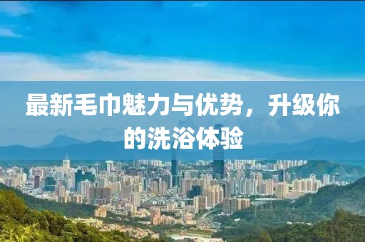 最新毛巾魅力与优势，升级你的洗浴体验