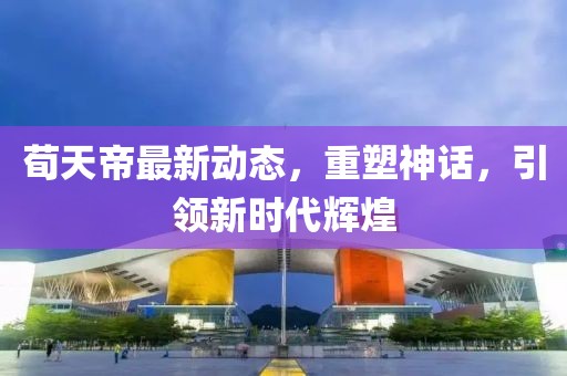 荀天帝最新动态，重塑神话，引领新时代辉煌