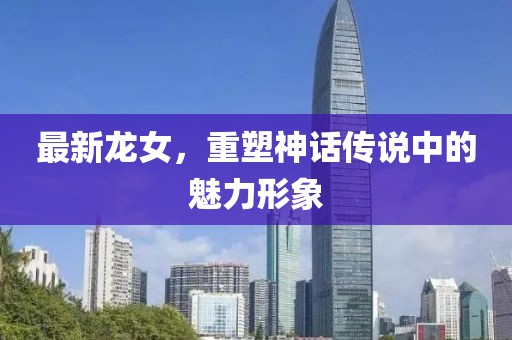 最新龙女，重塑神话传说中的魅力形象