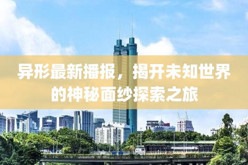 异形最新播报，揭开未知世界的神秘面纱探索之旅